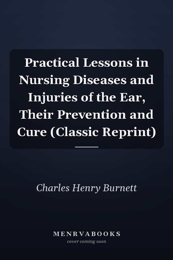 Practical Lessons in Nursing Diseases and Injuries of the Ear, Their Prevention and Cure (Classic Reprint)