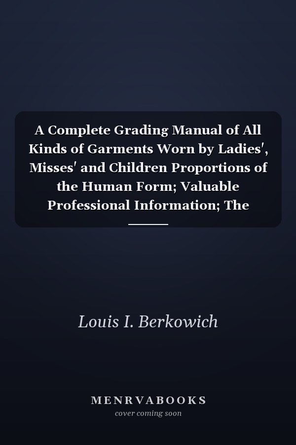 A Complete Grading Manual of All Kinds of Garments Worn by Ladies', Misses' and Children Proportions of the Human Form; Valuable Professional Information; The Berkowich Method of Sketching; Schedules of All the Sizes, from 22 to 48 Bust