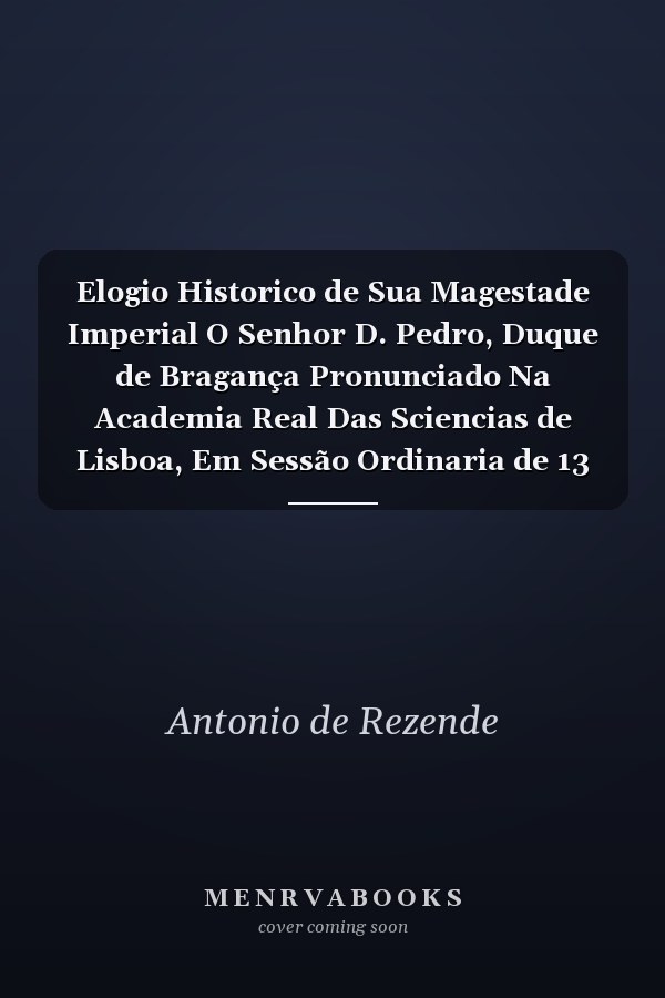 Elogio Historico de Sua Magestade Imperial O Senhor D. Pedro, Duque de Bragança Pronunciado Na Academia Real Das Sciencias de Lisboa, Em Sessão Ordinaria de 13 de Julho de 1836 (Classic Reprint)