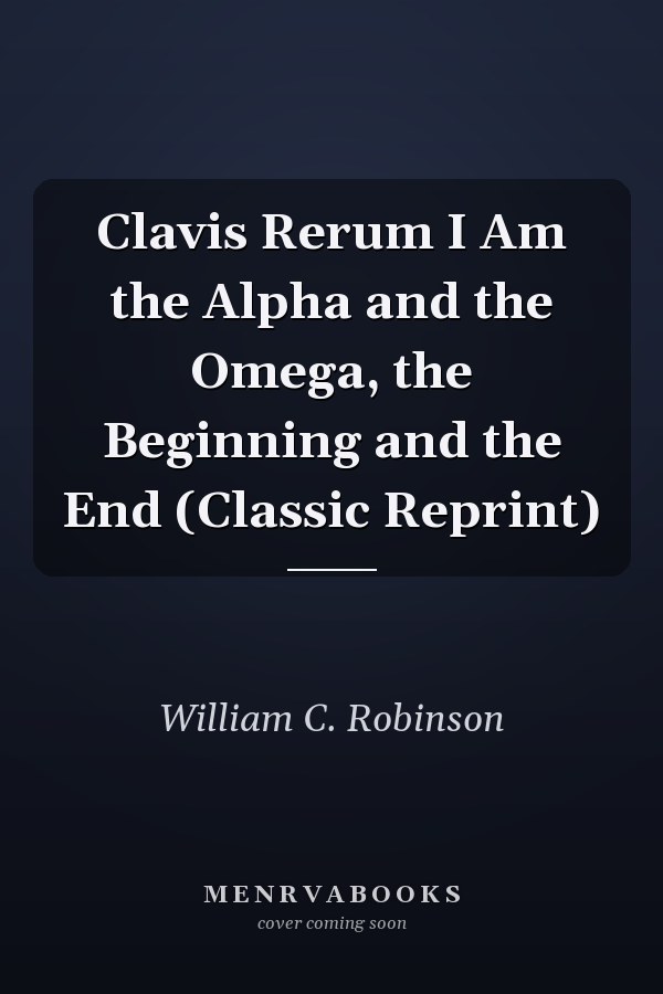 Clavis Rerum I Am the Alpha and the Omega, the Beginning and the End (Classic Reprint)