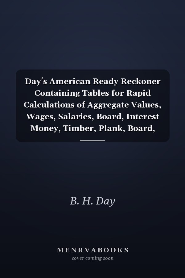 Day's American Ready Reckoner Containing Tables for Rapid Calculations of Aggregate Values, Wages, Salaries, Board, Interest Money, Timber, Plank, Board, Wood, and Land Measurements, with Explanations of the Proper Methods of Reckoning Them, and Simple Rules for Measuring Land