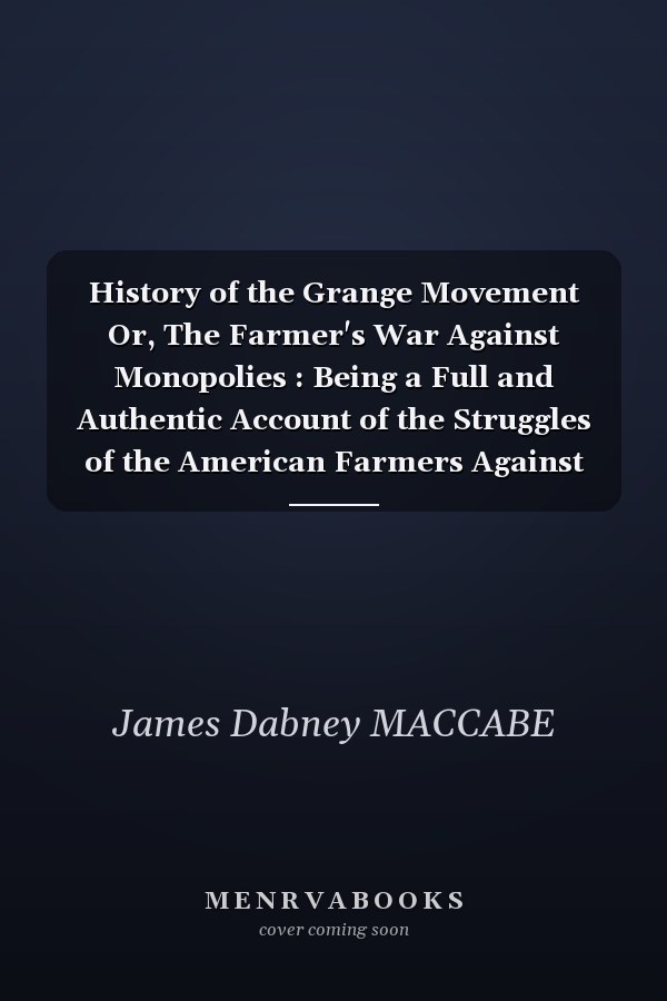 History of the Grange Movement Or, The Farmer's War Against Monopolies : Being a Full and Authentic Account of the Struggles of the American Farmers Against the Extortions of the Railroad Companies with a History of the Rise and Progress of the Order of Patrons of Husbandr Y to which is Added Sketches of the Leading Grangers