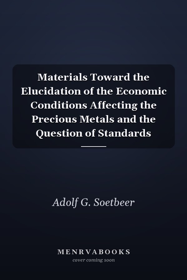 Materials Toward the Elucidation of the Economic Conditions Affecting the Precious Metals and the Question of Standards