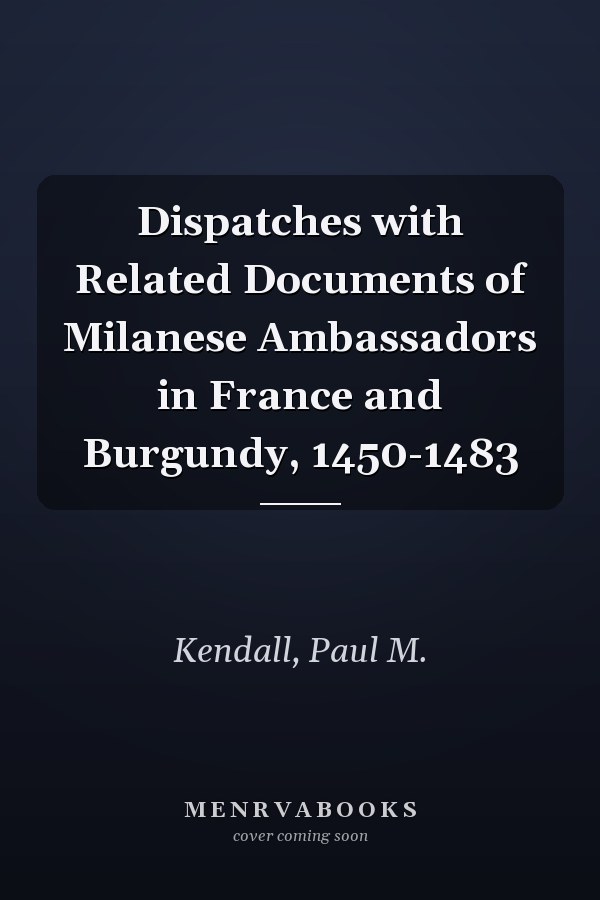 Dispatches with Related Documents of Milanese Ambassadors in France and Burgundy, 1450-1483