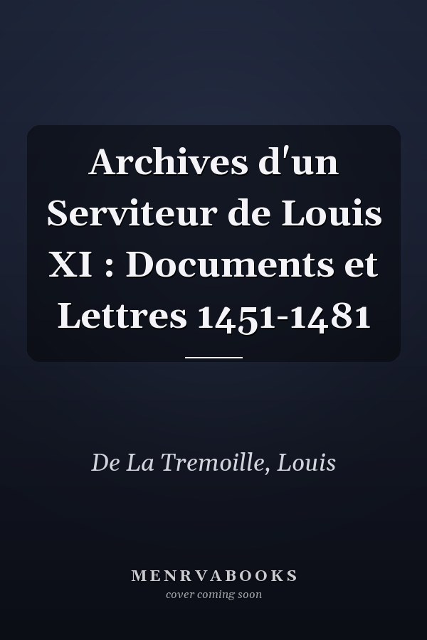Archives d'un Serviteur de Louis XI : Documents et Lettres 1451-1481