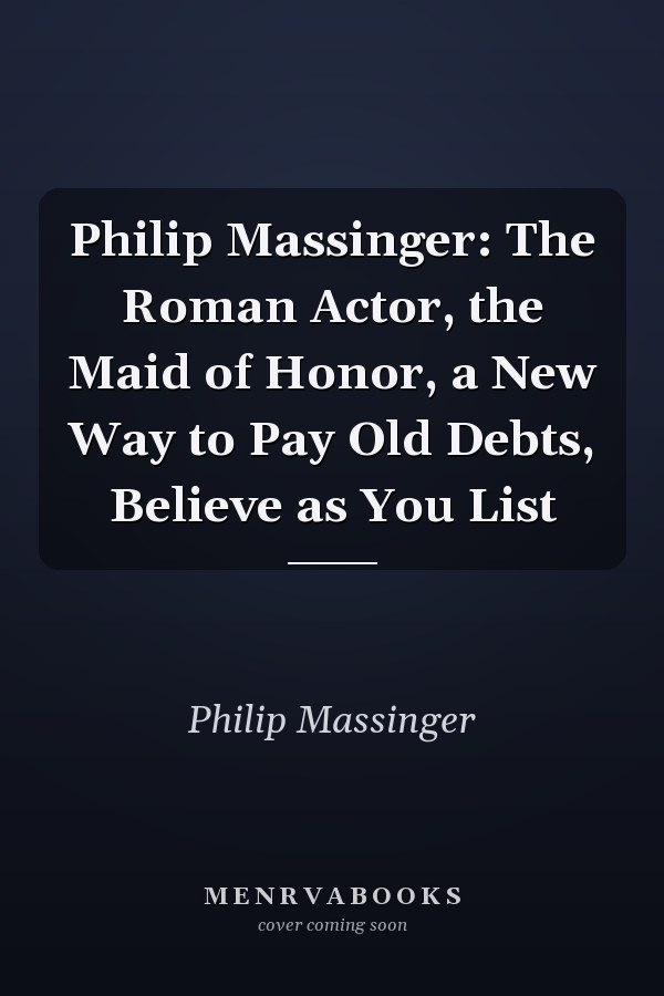 Philip Massinger: The Roman Actor, the Maid of Honor, a New Way to Pay Old Debts, Believe as You List