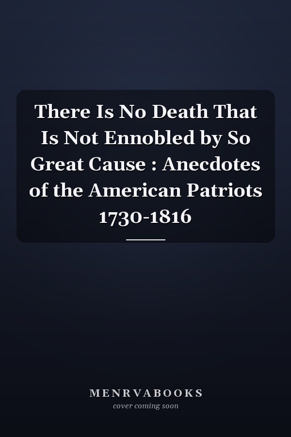 There Is No Death That Is Not Ennobled by So Great Cause : Anecdotes of the American Patriots 1730-1816