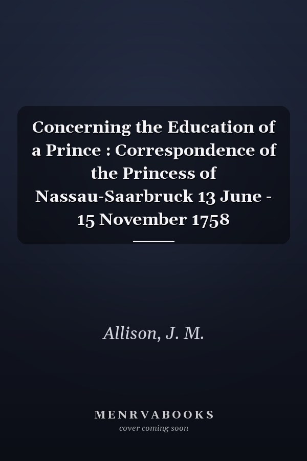 Concerning the Education of a Prince : Correspondence of the Princess of Nassau-Saarbruck 13 June - 15 November 1758