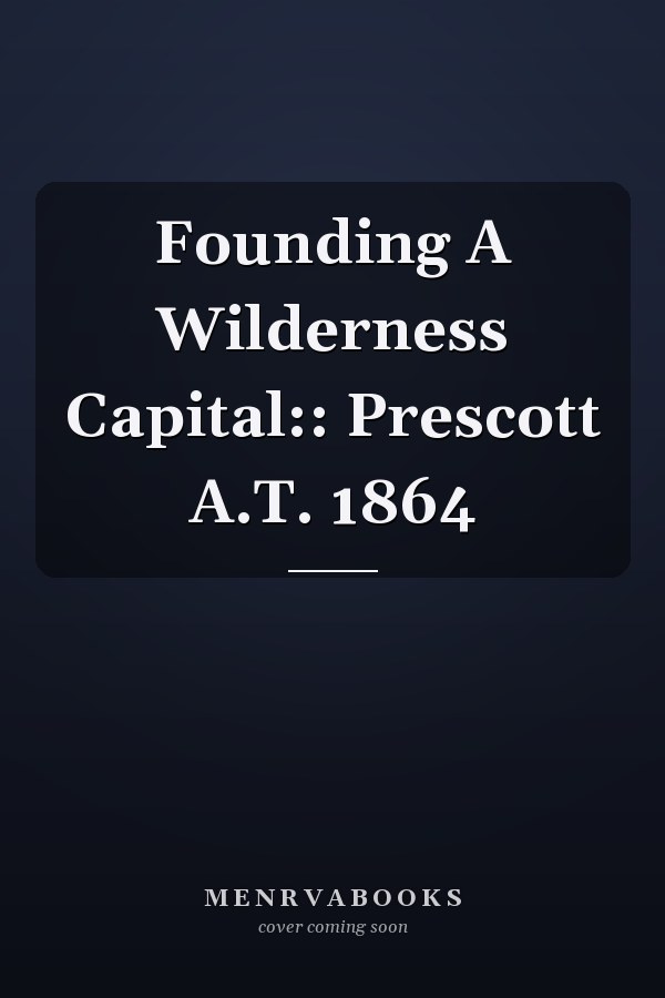 Founding A Wilderness Capital:: Prescott A.T. 1864