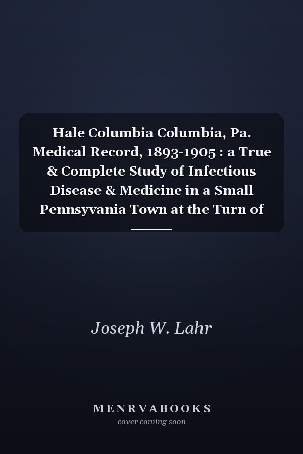 Hale Columbia Columbia, Pa. Medical Record, 1893-1905 : a True & Complete Study of Infectious Disease & Medicine in a Small Pennsyvania Town at the Turn of the Century