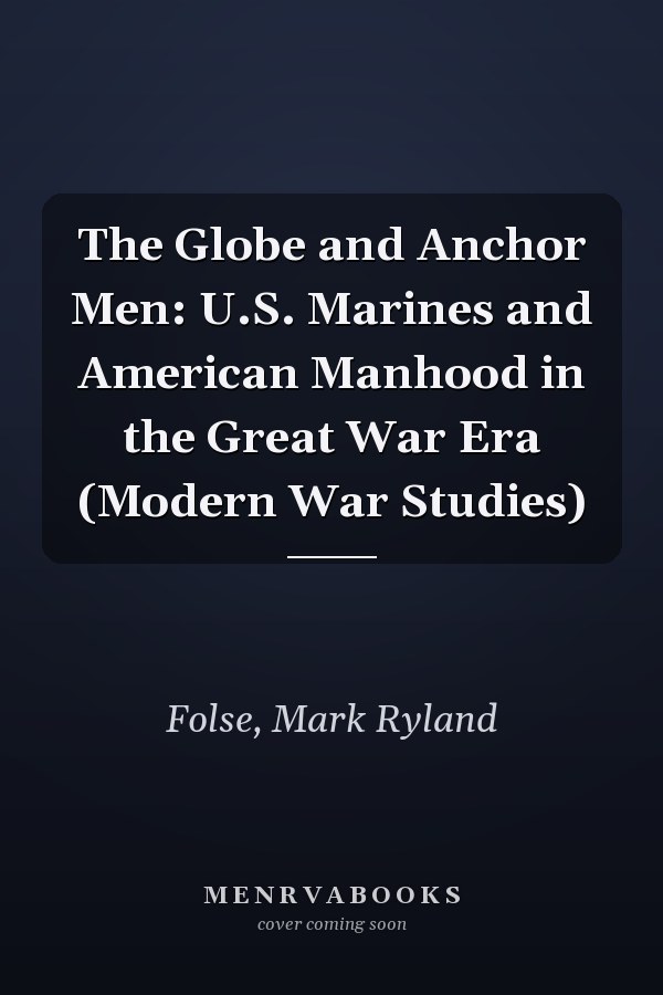 The Globe and Anchor Men: U.S. Marines and American Manhood in the Great War Era (Modern War Studies)