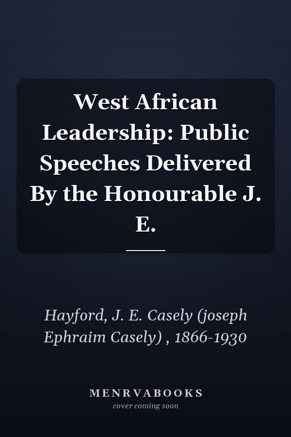 West African Leadership: Public Speeches Delivered By the Honourable J. E.