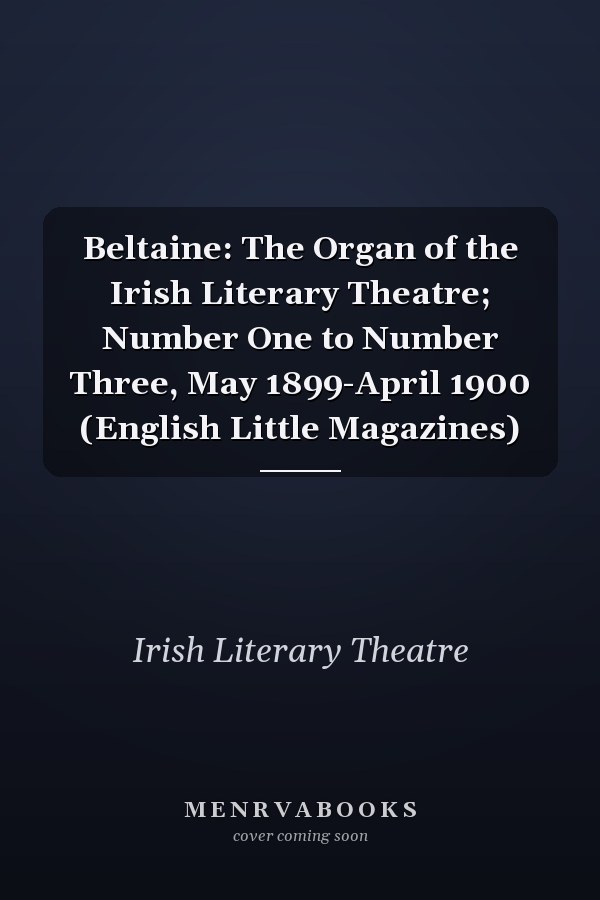 Beltaine: The Organ of the Irish Literary Theatre; Number One to Number Three, May 1899-April 1900 (English Little Magazines)