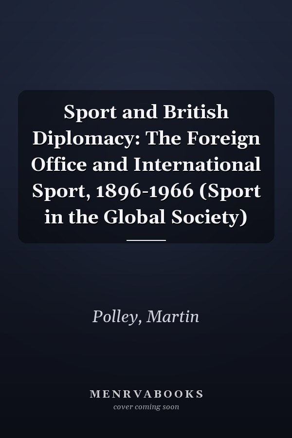Sport and British Diplomacy: The Foreign Office and International Sport, 1896-1966 (Sport in the Global Society)