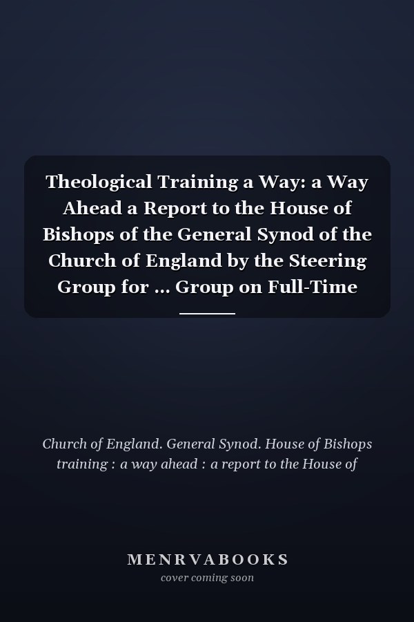 Theological Training a Way: a Way Ahead a Report to the House of Bishops of the General Synod of the Church of England by the Steering Group for ... Group on Full-Time Theological Training