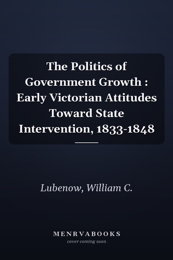 The Politics of Government Growth : Early Victorian Attitudes Toward State Intervention, 1833-1848