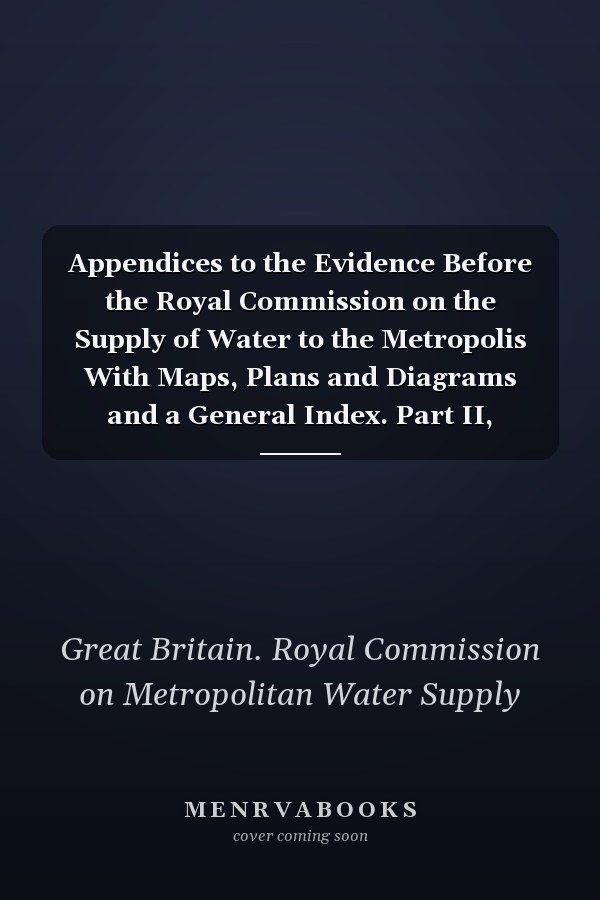 Appendices to the Evidence Before the Royal Commission on the Supply of Water to the Metropolis With Maps, Plans and Diagrams and a General Index. Part II, 1893-94