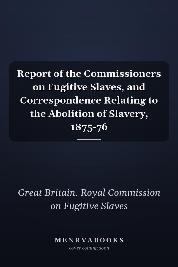 Report of the Commissioners on Fugitive Slaves, and Correspondence Relating to the Abolition of Slavery, 1875-76