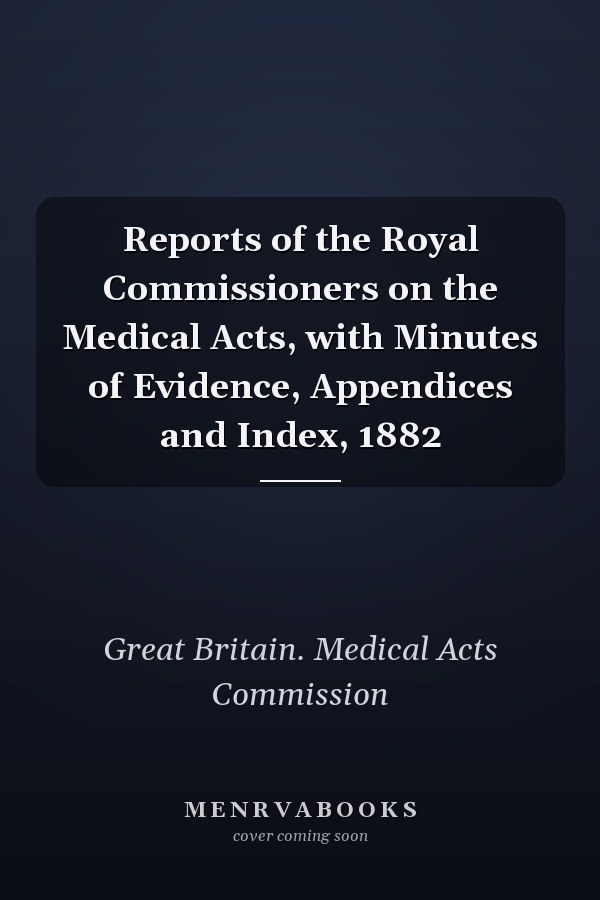 Reports of the Royal Commissioners on the Medical Acts, with Minutes of Evidence, Appendices and Index, 1882