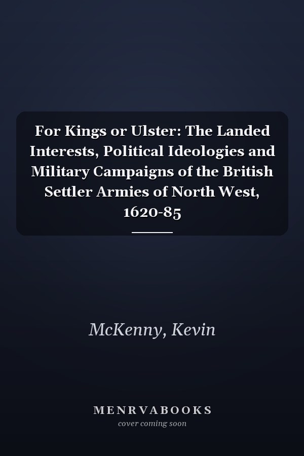 For Kings or Ulster: The Landed Interests, Political Ideologies and Military Campaigns of the British Settler Armies of North West, 1620-85