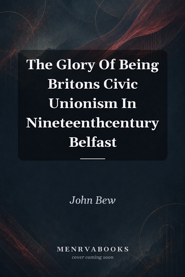 The Glory Of Being Britons Civic Unionism In Nineteenthcentury Belfast