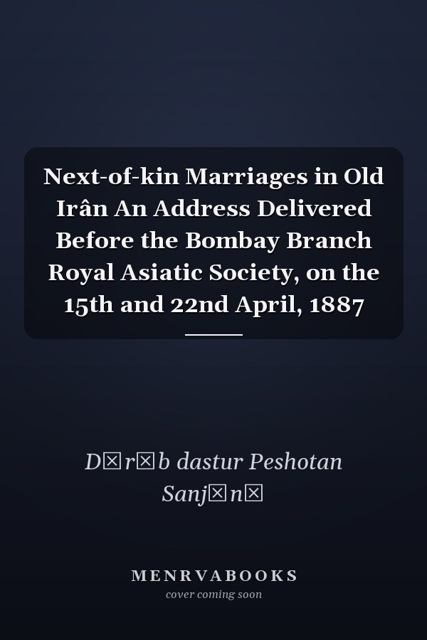 Next-of-kin Marriages in Old Irân An Address Delivered Before the Bombay Branch Royal Asiatic Society, on the 15th and 22nd April, 1887