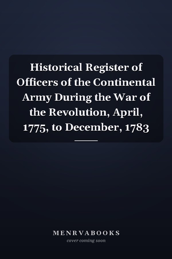 Historical Register of Officers of the Continental Army During the War of the Revolution, April, 1775, to December, 1783