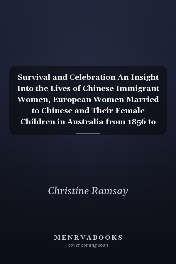 Survival and Celebration An Insight Into the Lives of Chinese Immigrant Women, European Women Married to Chinese and Their Female Children in Australia from 1856 to 1986