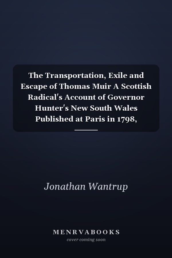 The Transportation, Exile and Escape of Thomas Muir A Scottish Radical's Account of Governor Hunter's New South Wales Published at Paris in 1798, Translated from the French with an Introduction and Notes