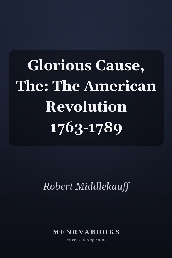 Glorious Cause, The: The American Revolution 1763-1789