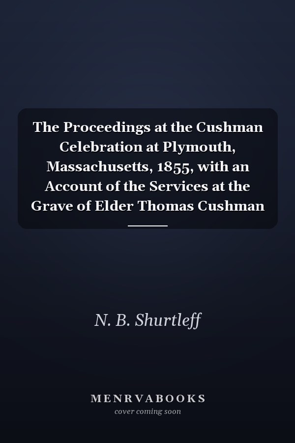 The Proceedings at the Cushman Celebration at Plymouth, Massachusetts, 1855, with an Account of the Services at the Grave of Elder Thomas Cushman