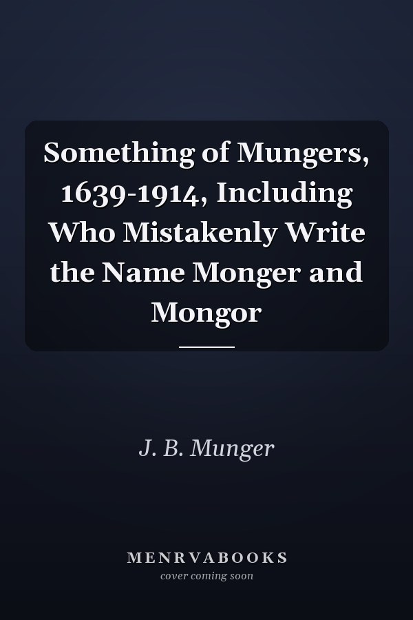 Something of Mungers, 1639-1914, Including Who Mistakenly Write the Name Monger and Mongor