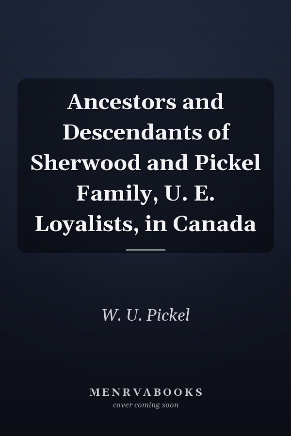 Ancestors and Descendants of Sherwood and Pickel Family, U. E. Loyalists, in Canada