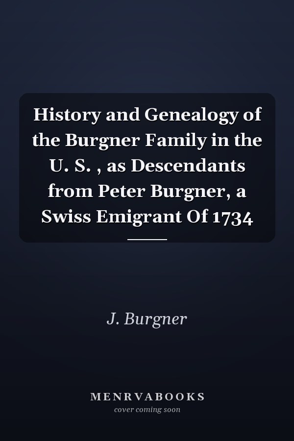 History and Genealogy of the Burgner Family in the U. S. , as Descendants from Peter Burgner, a Swiss Emigrant Of 1734