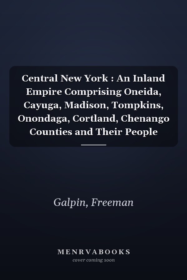 Central New York : An Inland Empire Comprising Oneida, Cayuga, Madison, Tompkins, Onondaga, Cortland, Chenango Counties and Their People