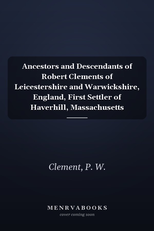 Ancestors and Descendants of Robert Clements of Leicestershire and Warwickshire, England, First Settler of Haverhill, Massachusetts