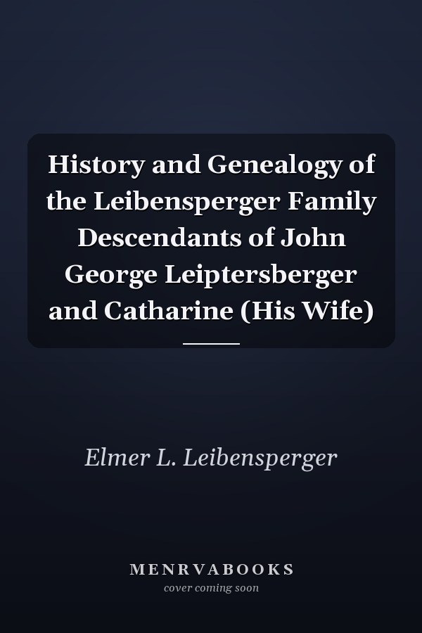 History and Genealogy of the Leibensperger Family Descendants of John George Leiptersberger and Catharine (His Wife)