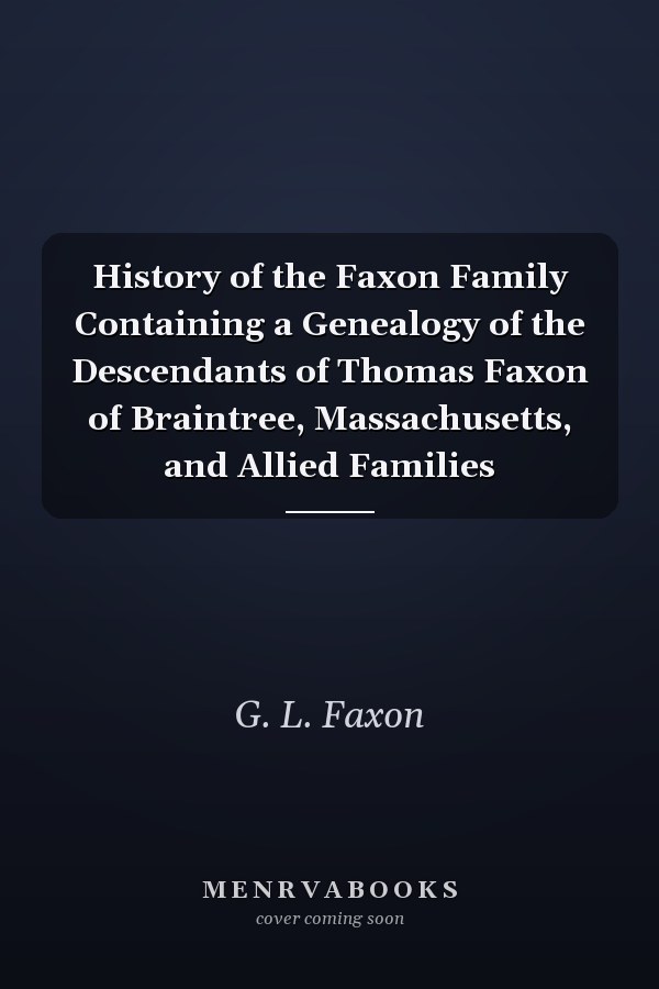 History of the Faxon Family Containing a Genealogy of the Descendants of Thomas Faxon of Braintree, Massachusetts, and Allied Families