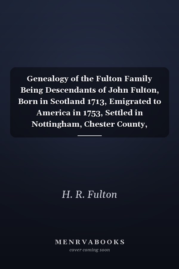 Genealogy of the Fulton Family Being Descendants of John Fulton, Born in Scotland 1713, Emigrated to America in 1753, Settled in Nottingham, Chester County, Pennsylvania 1762