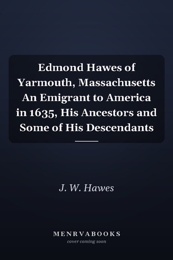 Edmond Hawes of Yarmouth, Massachusetts An Emigrant to America in 1635, His Ancestors and Some of His Descendants