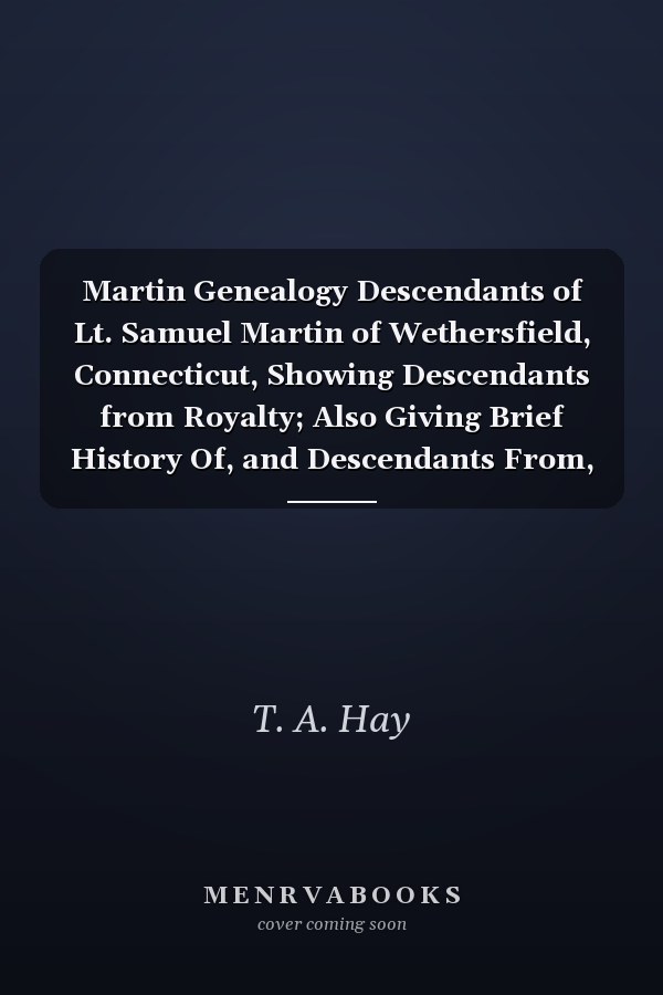 Martin Genealogy Descendants of Lt. Samuel Martin of Wethersfield, Connecticut, Showing Descendants from Royalty; Also Giving Brief History Of, and Descendants From, Related Collateral Families