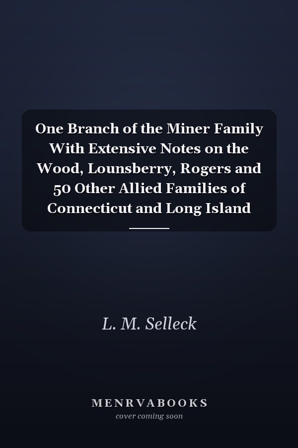 One Branch of the Miner Family With Extensive Notes on the Wood, Lounsberry, Rogers and 50 Other Allied Families of Connecticut and Long Island