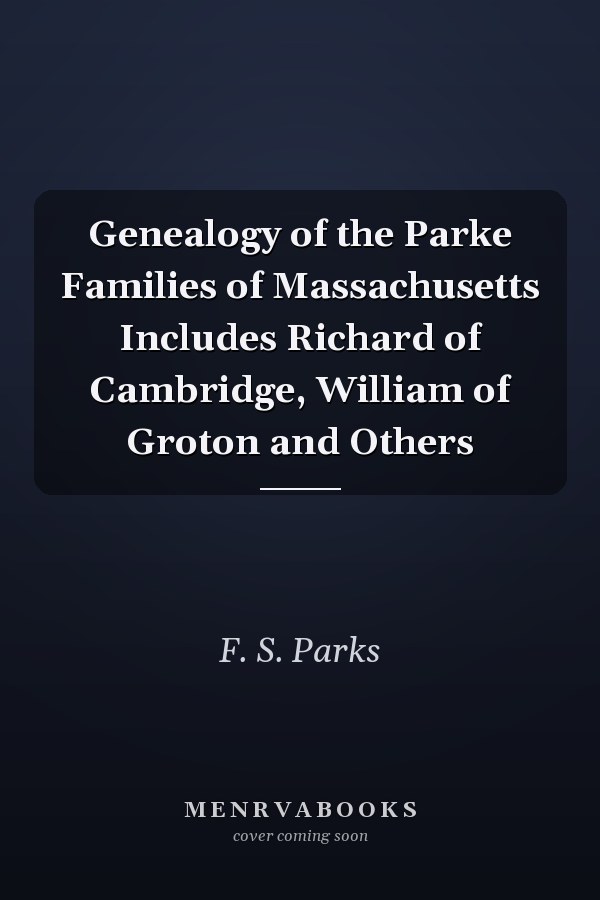 Genealogy of the Parke Families of Massachusetts Includes Richard of Cambridge, William of Groton and Others