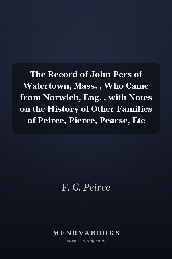 The Record of John Pers of Watertown, Mass. , Who Came from Norwich, Eng. , with Notes on the History of Other Families of Peirce, Pierce, Pearse, Etc