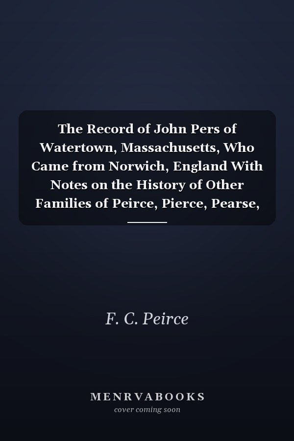 The Record of John Pers of Watertown, Massachusetts, Who Came from Norwich, England With Notes on the History of Other Families of Peirce, Pierce, Pearse, Etc