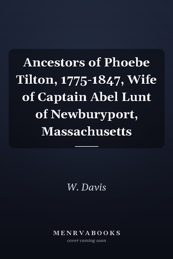 Ancestors of Phoebe Tilton, 1775-1847, Wife of Captain Abel Lunt of Newburyport, Massachusetts