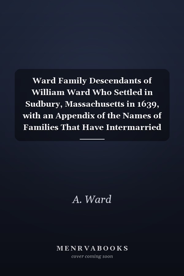 Ward Family Descendants of William Ward Who Settled in Sudbury, Massachusetts in 1639, with an Appendix of the Names of Families That Have Intermarried with Them