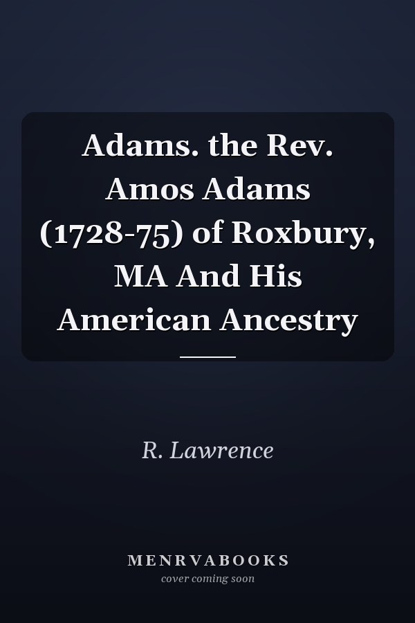 Adams. the Rev. Amos Adams (1728-75) of Roxbury, MA And His American Ancestry