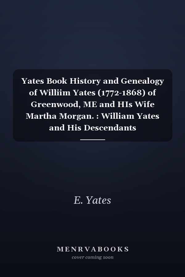 Yates Book History and Genealogy of Williim Yates (1772-1868) of Greenwood, ME and HIs Wife Martha Morgan. : William Yates and His Descendants