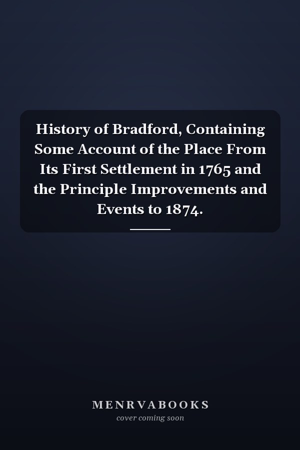 History of Bradford, Containing Some Account of the Place From Its First Settlement in 1765 and the Principle Improvements and Events to 1874.